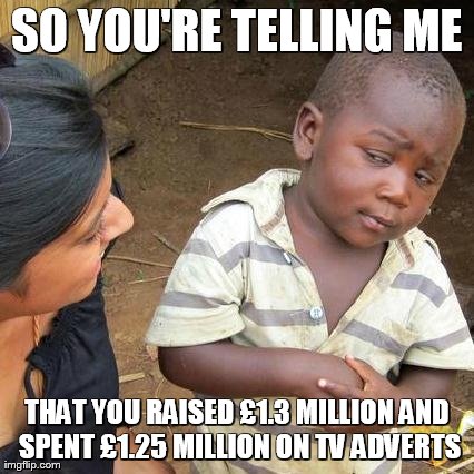 Third World Skeptical Kid | SO YOU'RE TELLING ME THAT YOU RAISED Â£1.3 MILLION AND SPENT Â£1.25 MILLION ON TV ADVERTS | image tagged in memes,third world skeptical kid | made w/ Imgflip meme maker