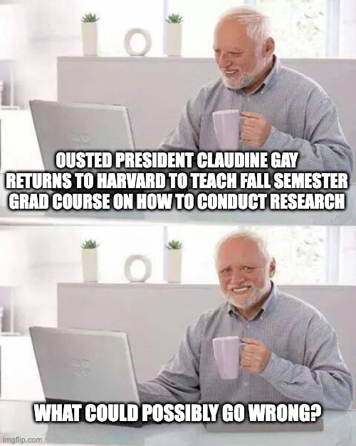You Can't Make This Shit Up | OUSTED PRESIDENT CLAUDINE GAY RETURNS TO HARVARD TO TEACH FALL SEMESTER GRAD COURSE ON HOW TO CONDUCT RESEARCH; WHAT COULD POSSIBLY GO WRONG? | image tagged in memes,hide the pain harold | made w/ Imgflip meme maker