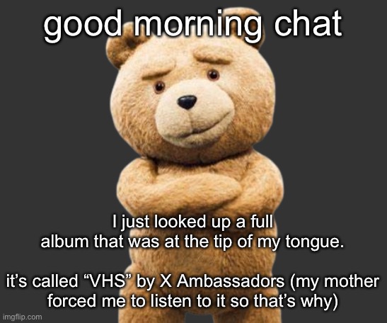 ted png | good morning chat; I just looked up a full album that was at the tip of my tongue.
 
it’s called “VHS” by X Ambassadors (my mother forced me to listen to it so that’s why) | image tagged in ted png | made w/ Imgflip meme maker