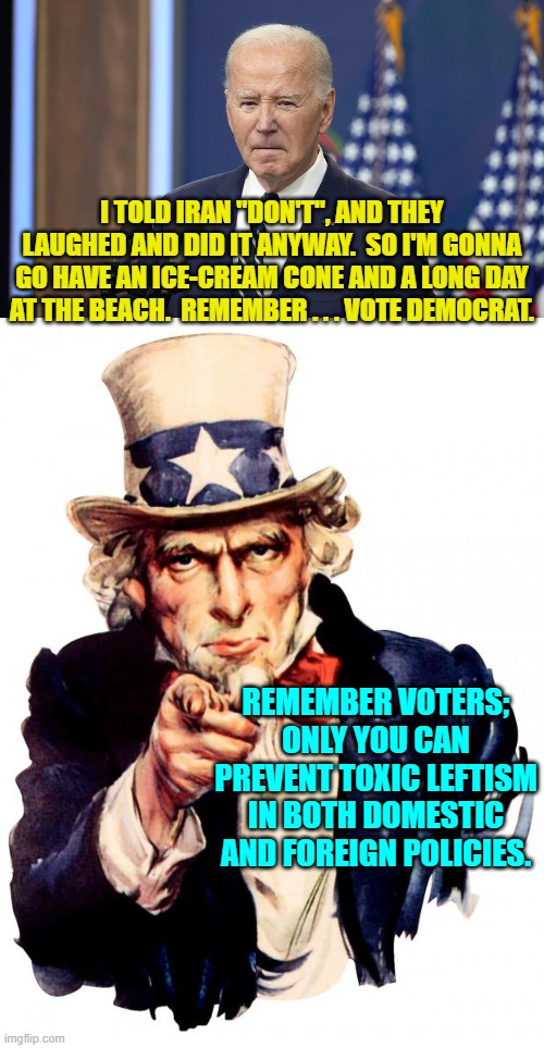 It ain't rocket science voters . . . although the leftist loyal Mainstream Media says it is. | I TOLD IRAN "DON'T", AND THEY LAUGHED AND DID IT ANYWAY.  SO I'M GONNA GO HAVE AN ICE-CREAM CONE AND A LONG DAY AT THE BEACH.  REMEMBER . . . VOTE DEMOCRAT. REMEMBER VOTERS; ONLY YOU CAN PREVENT TOXIC LEFTISM IN BOTH DOMESTIC AND FOREIGN POLICIES. | image tagged in uncle sam | made w/ Imgflip meme maker