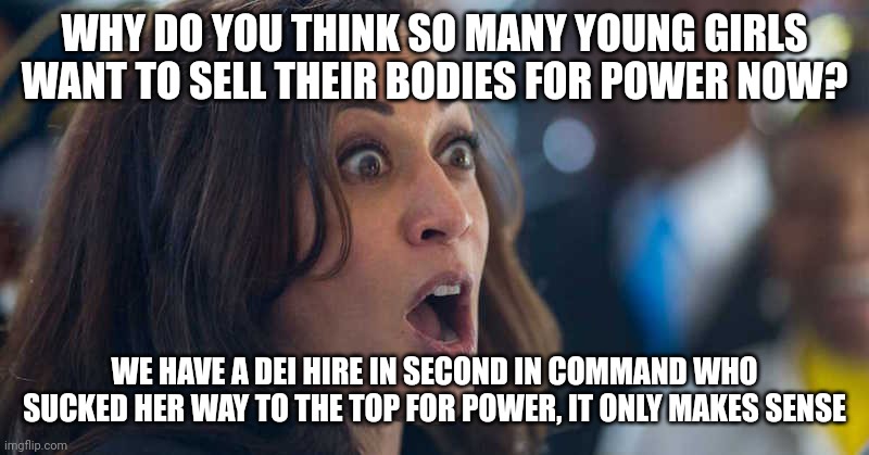 Teaching young generations that it's okay to sell your body for better things, cheapening your worth and laughing about it. | WHY DO YOU THINK SO MANY YOUNG GIRLS WANT TO SELL THEIR BODIES FOR POWER NOW? WE HAVE A DEI HIRE IN SECOND IN COMMAND WHO SUCKED HER WAY TO THE TOP FOR POWER, IT ONLY MAKES SENSE | image tagged in kamala harriss | made w/ Imgflip meme maker