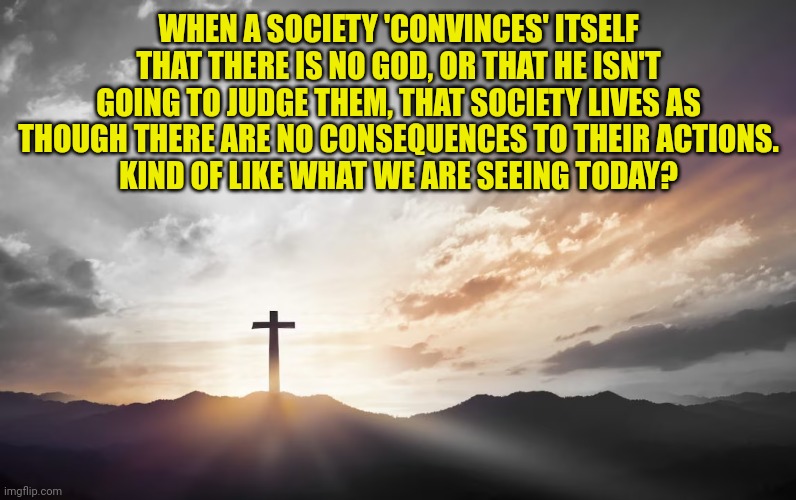 Son of God, Son of man | WHEN A SOCIETY 'CONVINCES' ITSELF THAT THERE IS NO GOD, OR THAT HE ISN'T GOING TO JUDGE THEM, THAT SOCIETY LIVES AS THOUGH THERE ARE NO CONSEQUENCES TO THEIR ACTIONS.
KIND OF LIKE WHAT WE ARE SEEING TODAY? | image tagged in son of god son of man | made w/ Imgflip meme maker