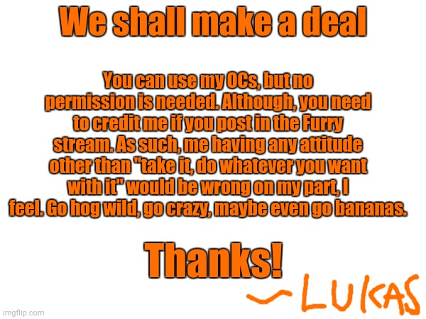 Announcement | We shall make a deal; You can use my OCs, but no permission is needed. Although, you need to credit me if you post in the Furry stream. As such, me having any attitude other than "take it, do whatever you want with it" would be wrong on my part, I feel. Go hog wild, go crazy, maybe even go bananas. Thanks! | made w/ Imgflip meme maker