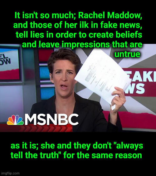 It isn't so much; Rachel Maddow, and those of her ilk in fake news, tell lies in order to create beliefs and leave impressions t | It isn't so much; Rachel Maddow,
and those of her ilk in fake news,
tell lies in order to create beliefs
and leave impressions that are
untrue; as it is; she and they don't "always
tell the truth" for the same reason | image tagged in rachel maddow,sins of omission | made w/ Imgflip meme maker