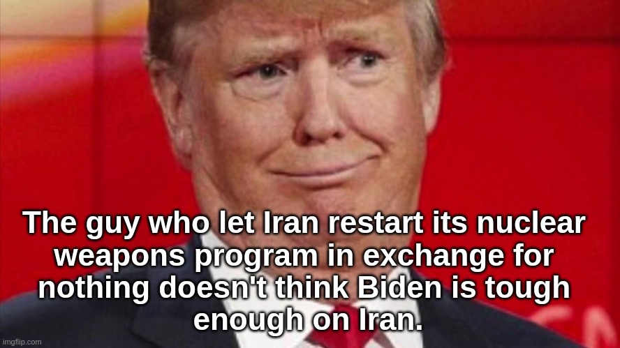 TFG on Iran | The guy who let Iran restart its nuclear 
weapons program in exchange for 
nothing doesn't think Biden is tough 
enough on Iran. | image tagged in donald trump | made w/ Imgflip meme maker