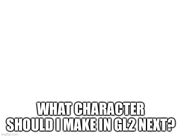 Video games preference | WHAT CHARACTER SHOULD I MAKE IN GL2 NEXT? | made w/ Imgflip meme maker
