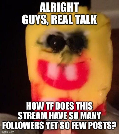 Using a cursed image to not break the stream rules | ALRIGHT GUYS, REAL TALK; HOW TF DOES THIS STREAM HAVE SO MANY FOLLOWERS YET SO FEW POSTS? | image tagged in cursed spongebob popsicle | made w/ Imgflip meme maker