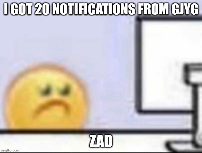 Zad | I GOT 20 NOTIFICATIONS FROM GJYG; ZAD | image tagged in zad | made w/ Imgflip meme maker