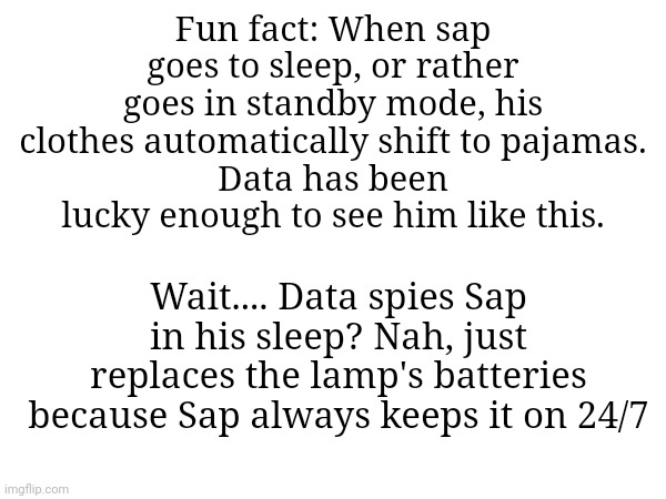Sap fun fact | Fun fact: When sap goes to sleep, or rather goes in standby mode, his clothes automatically shift to pajamas.
Data has been lucky enough to see him like this. Wait.... Data spies Sap in his sleep? Nah, just replaces the lamp's batteries because Sap always keeps it on 24/7 | made w/ Imgflip meme maker