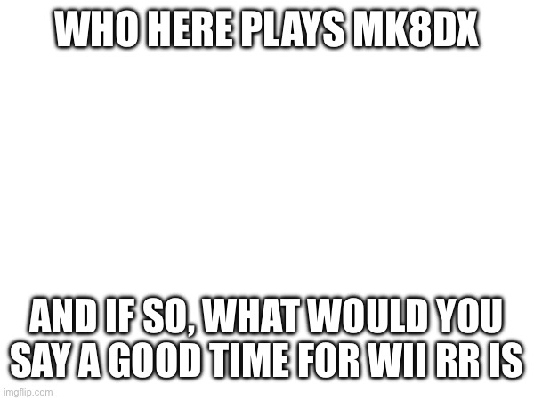 WHO HERE PLAYS MK8DX; AND IF SO, WHAT WOULD YOU SAY A GOOD TIME FOR WII RR IS | made w/ Imgflip meme maker