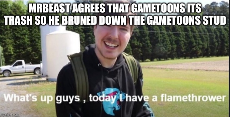 Yay | MRBEAST AGREES THAT GAMETOONS ITS TRASH SO HE BRUNED DOWN THE GAMETOONS STUDIO | image tagged in what's up guys today i have a flamethrower | made w/ Imgflip meme maker