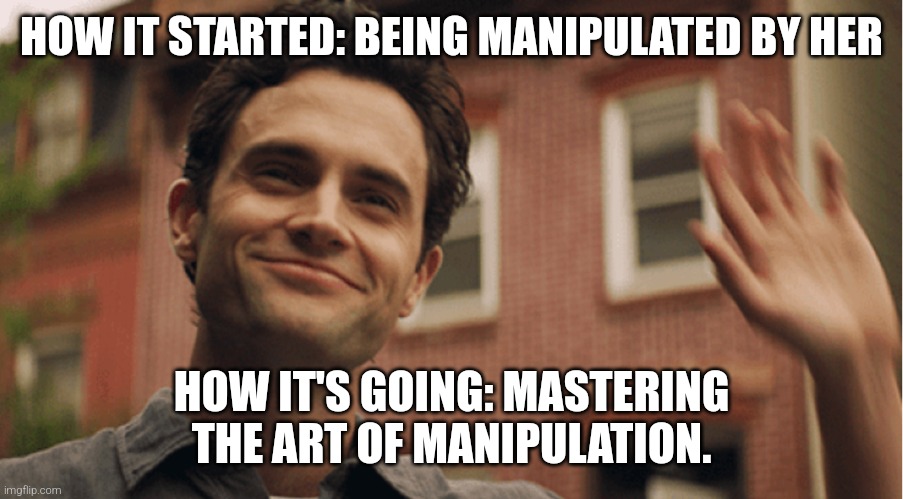 Joe Goldberg | HOW IT STARTED: BEING MANIPULATED BY HER; HOW IT'S GOING: MASTERING THE ART OF MANIPULATION. | image tagged in joe goldberg | made w/ Imgflip meme maker
