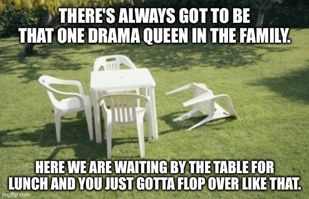 Charles the drama queen chair | THERE'S ALWAYS GOT TO BE THAT ONE DRAMA QUEEN IN THE FAMILY. HERE WE ARE WAITING BY THE TABLE FOR LUNCH AND YOU JUST GOTTA FLOP OVER LIKE THAT. | image tagged in we will rebuild,family drama,family problems,family,lunch,drama queen | made w/ Imgflip meme maker