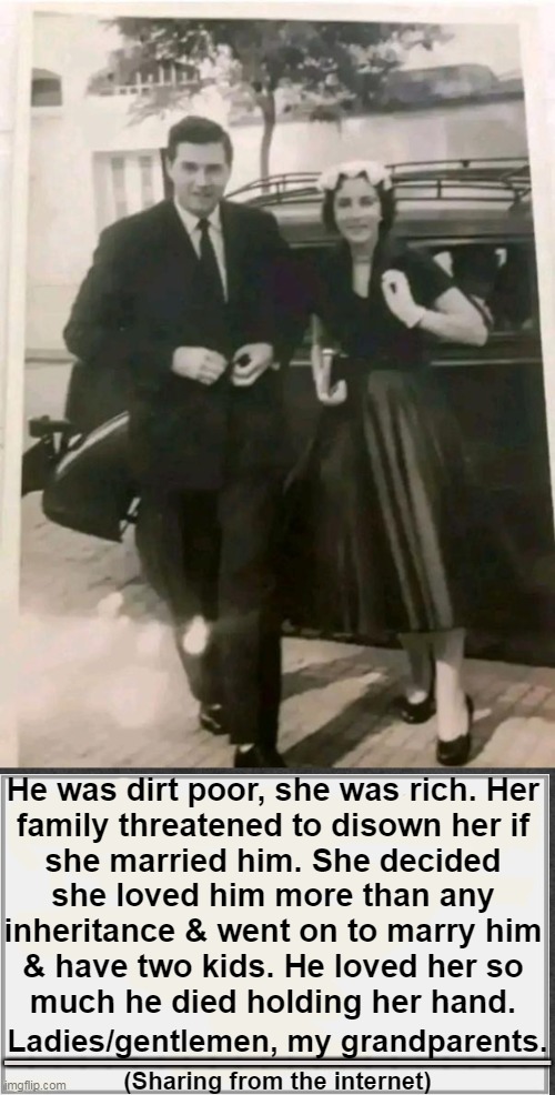 Touching Story of True Love | He was dirt poor, she was rich. Her 
family threatened to disown her if 
she married him. She decided 
she loved him more than any 
inheritance & went on to marry him 
& have two kids. He loved her so 
much he died holding her hand. _____________________; Ladies/gentlemen, my grandparents. (Sharing from the internet) | image tagged in fun,so true memes,true love,wholesome content,what the world needs now,love | made w/ Imgflip meme maker