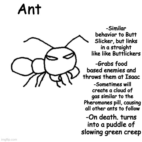 and: | Ant; -Similar behavior to Butt Slicker, but links in a straight like like Buttlickers; -Grabs food based enemies and throws them at Isaac; -Sometimes will create a cloud of gas similar to the Pheromones pill, causing all other ants to follow; -On death. turns into a puddle of slowing green creep | made w/ Imgflip meme maker