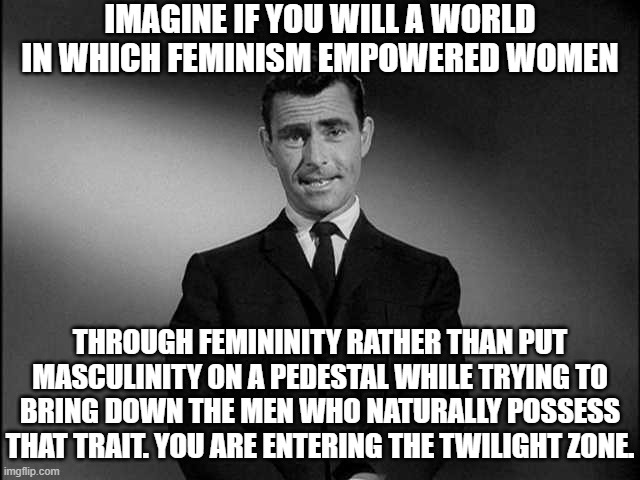 Imagine Feminism Embracing Femininity | IMAGINE IF YOU WILL A WORLD IN WHICH FEMINISM EMPOWERED WOMEN; THROUGH FEMININITY RATHER THAN PUT MASCULINITY ON A PEDESTAL WHILE TRYING TO BRING DOWN THE MEN WHO NATURALLY POSSESS THAT TRAIT. YOU ARE ENTERING THE TWILIGHT ZONE. | image tagged in rod serling twilight zone,cool,i would like that world | made w/ Imgflip meme maker