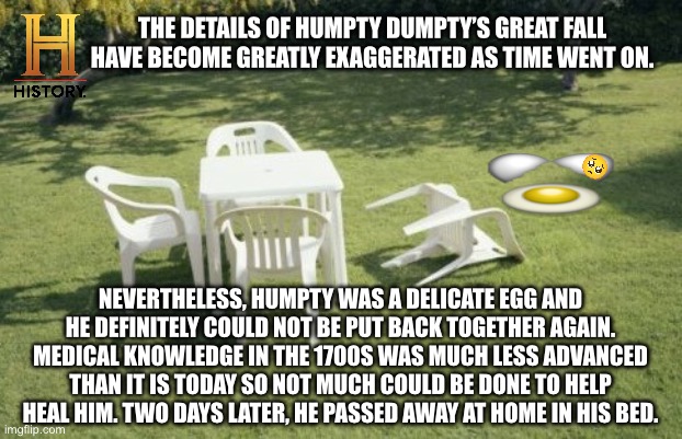 History Channel: The untold story of Humpty Dumpty | THE DETAILS OF HUMPTY DUMPTY’S GREAT FALL HAVE BECOME GREATLY EXAGGERATED AS TIME WENT ON. NEVERTHELESS, HUMPTY WAS A DELICATE EGG AND HE DEFINITELY COULD NOT BE PUT BACK TOGETHER AGAIN. MEDICAL KNOWLEDGE IN THE 1700S WAS MUCH LESS ADVANCED THAN IT IS TODAY SO NOT MUCH COULD BE DONE TO HELP HEAL HIM. TWO DAYS LATER, HE PASSED AWAY AT HOME IN HIS BED. | image tagged in we will rebuild,humpty dumpty,nursery rhymes,1700s,history channel,egg | made w/ Imgflip meme maker
