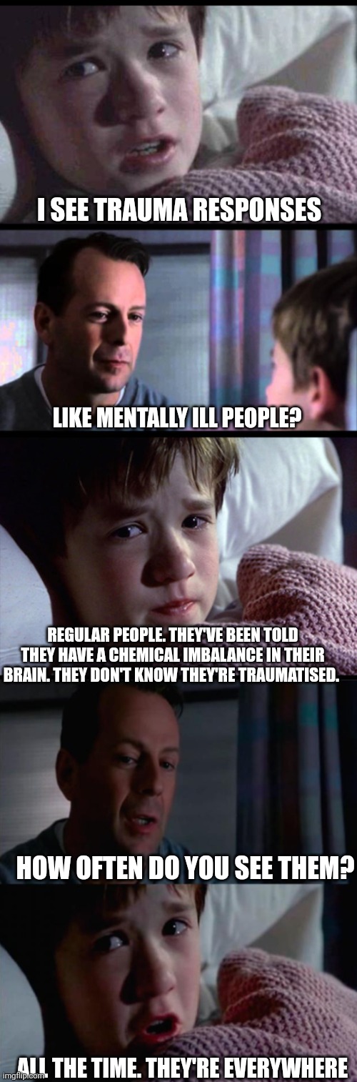 Trauma Responses | I SEE TRAUMA RESPONSES; LIKE MENTALLY ILL PEOPLE? REGULAR PEOPLE. THEY'VE BEEN TOLD THEY HAVE A CHEMICAL IMBALANCE IN THEIR BRAIN. THEY DON'T KNOW THEY'RE TRAUMATISED. HOW OFTEN DO YOU SEE THEM? ALL THE TIME. THEY'RE EVERYWHERE | image tagged in i see dead people 3-frame,sixth sense,trauma,mental health,mental illness,psychiatrist | made w/ Imgflip meme maker