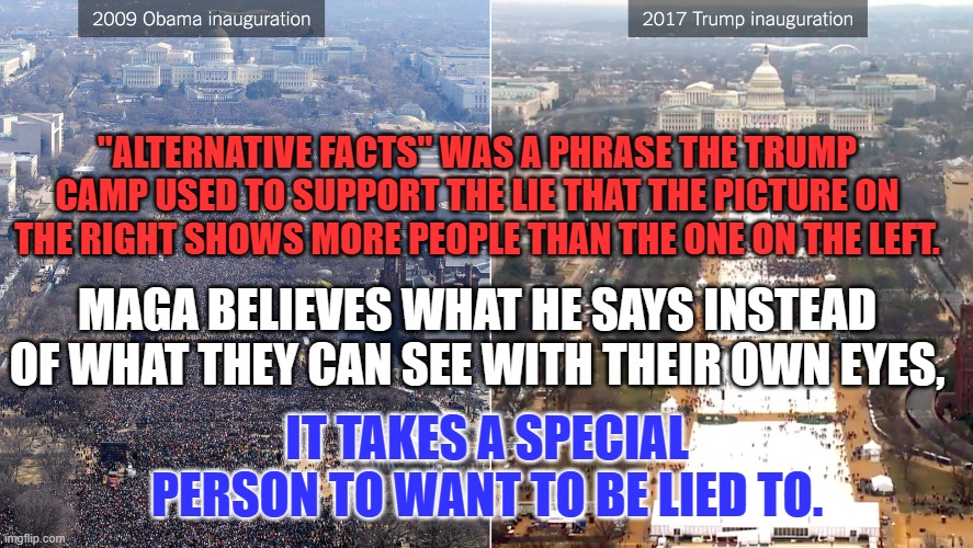 "There are liars, damnable liars and Donald Trump." Apologies to Mark Twain. | "ALTERNATIVE FACTS" WAS A PHRASE THE TRUMP CAMP USED TO SUPPORT THE LIE THAT THE PICTURE ON THE RIGHT SHOWS MORE PEOPLE THAN THE ONE ON THE LEFT. MAGA BELIEVES WHAT HE SAYS INSTEAD OF WHAT THEY CAN SEE WITH THEIR OWN EYES, IT TAKES A SPECIAL PERSON TO WANT TO BE LIED TO. | image tagged in politics | made w/ Imgflip meme maker