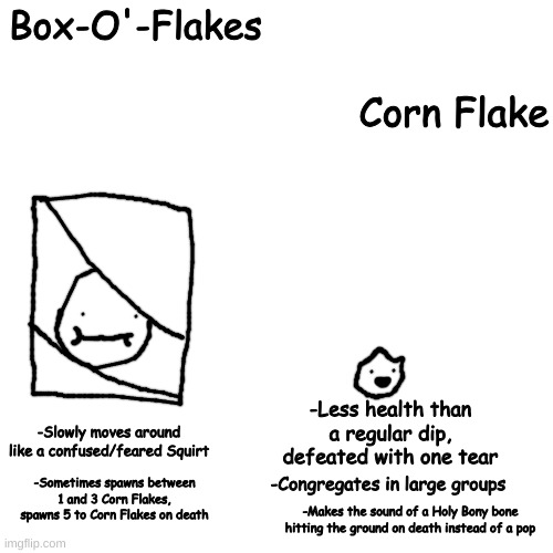 crack | Box-O'-Flakes; Corn Flake; -Less health than a regular dip, defeated with one tear; -Slowly moves around like a confused/feared Squirt; -Congregates in large groups; -Sometimes spawns between 1 and 3 Corn Flakes, spawns 5 to Corn Flakes on death; -Makes the sound of a Holy Bony bone hitting the ground on death instead of a pop | made w/ Imgflip meme maker