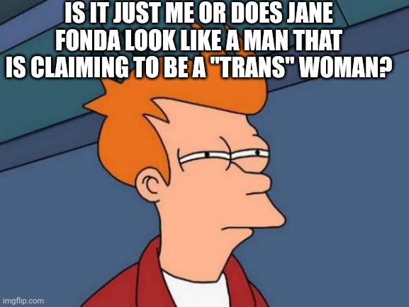 Futurama Fry Meme | IS IT JUST ME OR DOES JANE FONDA LOOK LIKE A MAN THAT IS CLAIMING TO BE A "TRANS" WOMAN? | image tagged in memes,futurama fry | made w/ Imgflip meme maker