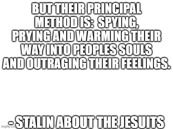 BUT THEIR PRINCIPAL METHOD IS:  SPYING, PRYING AND WARMING THEIR WAY INTO PEOPLES SOULS AND OUTRAGING THEIR FEELINGS. - STALIN ABOUT THE JESUITS | image tagged in blank white template | made w/ Imgflip meme maker