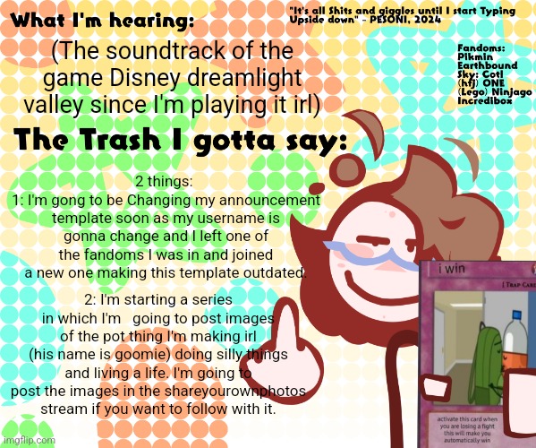 (The soundtrack of the game Disney dreamlight valley since I'm playing it irl); 2 things: 
1: I'm gong to be Changing my announcement template soon as my username is gonna change and I left one of the fandoms I was in and joined a new one making this template outdated. 2: I'm starting a series in which I'm   going to post images of the pot thing I'm making irl (his name is goomie) doing silly things and living a life. I'm going to post the images in the shareyourownphotos stream if you want to follow with it. | image tagged in pesoni new announcement temp | made w/ Imgflip meme maker