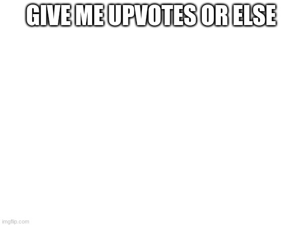 GIVE ME UPVOTES OR ELSE | image tagged in begging for upvotes | made w/ Imgflip meme maker