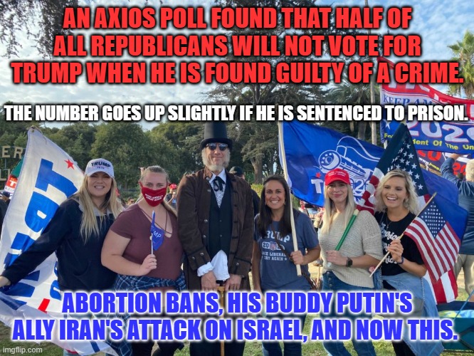 The beginning of the end? | AN AXIOS POLL FOUND THAT HALF OF ALL REPUBLICANS WILL NOT VOTE FOR TRUMP WHEN HE IS FOUND GUILTY OF A CRIME. THE NUMBER GOES UP SLIGHTLY IF HE IS SENTENCED TO PRISON. ABORTION BANS, HIS BUDDY PUTIN'S ALLY IRAN'S ATTACK ON ISRAEL, AND NOW THIS. | image tagged in politics | made w/ Imgflip meme maker