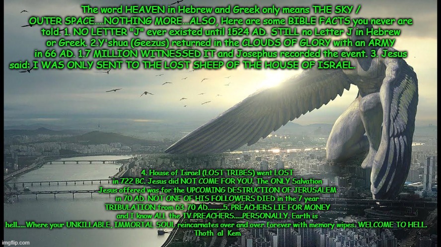 INDISPUTABLE BIBLE FACTS | The word HEAVEN in Hebrew and Greek only means THE SKY / OUTER SPACE....NOTHING MORE...ALSO, Here are some BIBLE FACTS you never are told. 1. NO LETTER "J" ever existed until 1524 AD. STILL no Letter J in Hebrew or Greek. 2.Y'shua (Geezus) returned in the CLOUDS OF GLORY with an ARMY in 66 AD. 1.7 MILLION WITNESSED IT and Josephus recorded the event. 3. Jesus said: I WAS ONLY SENT TO THE LOST SHEEP OF THE HOUSE OF ISRAEL. 4. House of Israel (LOST TRIBES) went LOST in 722 BC. Jesus did NOT COME FOR YOU. The ONLY Salvation Jesus offered was for the UPCOMING DESTRUCTION OF JERUSALEM in 70 AD. NOT ONE OF HIS FOLLOWERS DIED in the 7 year TRIBULATION from 63-70 AD.........5. PREACHERS LIE FOR MONEY and I know ALL the TV PREACHERS.....PERSONALLY. Earth is hell.....Where your UNKILLABLE, IMMORTAL SOUL reincarnates over and over forever with memory wipes. WELCOME TO HELL. 
Thoth  al  Kem | image tagged in bible,no letter j,earth is hell,hell on earth,reincarnmation,you are immortal already | made w/ Imgflip meme maker