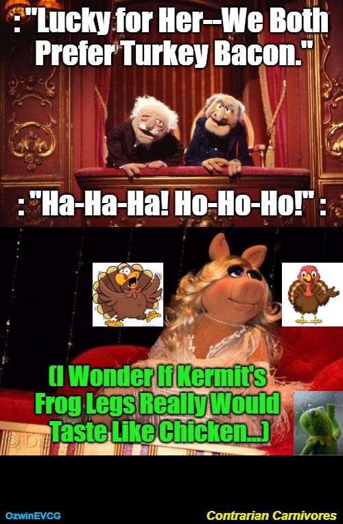 Contrarian Carnivores | : "Lucky for Her--We Both 
Prefer Turkey Bacon."; : "Ha-Ha-Ha! Ho-Ho-Ho!" :; (I Wonder If Kermit's 

Frog Legs Really Would 

Taste Like Chicken...); Contrarian Carnivores; OzwinEVCG | image tagged in miss piggy,statler and waldorf,kermit the frog,bacon,dark humor,turkey | made w/ Imgflip meme maker