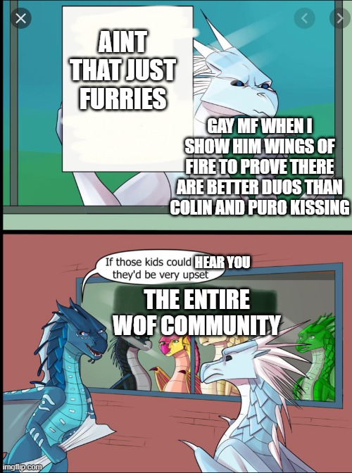 when you find that one kid | AINT THAT JUST FURRIES; GAY MF WHEN I SHOW HIM WINGS OF FIRE TO PROVE THERE ARE BETTER DUOS THAN COLIN AND PURO KISSING; HEAR YOU; THE ENTIRE WOF COMMUNITY | image tagged in wings of fire those kids could read they'd be very upset,wings of fire,wof | made w/ Imgflip meme maker