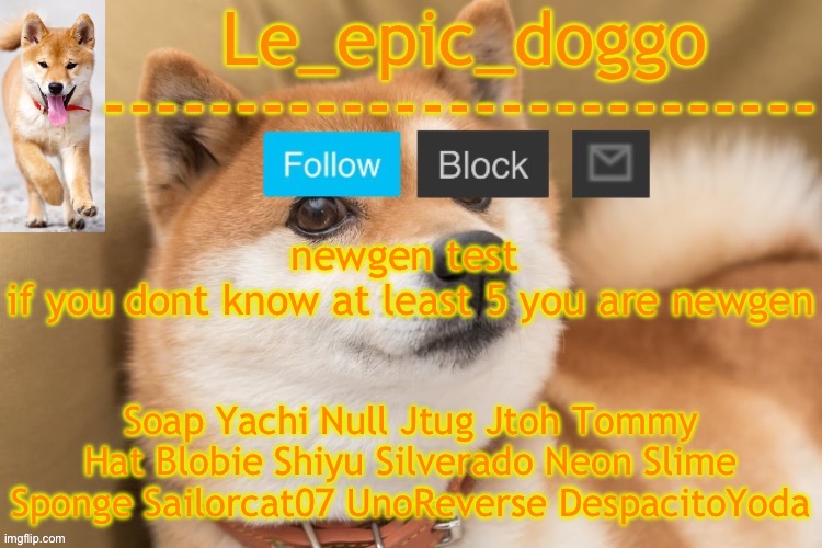 epic doggo's temp back in old fashion | newgen test 
if you dont know at least 5 you are newgen; Soap Yachi Null Jtug Jtoh Tommy Hat Blobie Shiyu Silverado Neon Slime Sponge Sailorcat07 UnoReverse DespacitoYoda | image tagged in epic doggo's temp back in old fashion | made w/ Imgflip meme maker