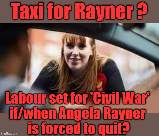 Taxi for Rayner? | Taxi for Rayner ? #RR4PM; #RR4PM; 100's more Tax collectors; Higher Taxes Under Labour; We're Coming for You; Labour pledges to clamp down on Tax Dodgers; Higher Taxes under Labour; Rachel Reeves Angela Rayner Bovvered? Higher Taxes under Labour; Risks of voting Labour; * EU Re entry? * Mass Immigration? * Build on Greenbelt? * Rayner as our PM? * Ulez 20 mph fines? * Higher taxes? * UK Flag change? * Muslim takeover? * End of Christianity? * Economic collapse? TRIPLE LOCK' Anneliese Dodds Rwanda plan Quid Pro Quo UK/EU Illegal Migrant Exchange deal; UK not taking its fair share, EU Exchange Deal = People Trafficking !!! Starmer to Betray Britain, #Burden Sharing #Quid Pro Quo #100,000; #Immigration #Starmerout #Labour #wearecorbyn #KeirStarmer #DianeAbbott #McDonnell #cultofcorbyn #labourisdead #labourracism #socialistsunday #nevervotelabour #socialistanyday #Antisemitism #Savile #SavileGate #Paedo #Worboys #GroomingGangs #Paedophile #IllegalImmigration #Immigrants #Invasion #Starmeriswrong #SirSoftie #SirSofty #Blair #Steroids (AKA Keith) Labour Slippery Starmer ABBOTT BACK; Union Jack Flag in election campaign material; Concerns raised by Black, Asian and Minority ethnic (BAME) group & activists; Capt U-Turn; Hunt down Tax Dodgers; Higher tax under Labour; Rayner gone; Labour set for 'Civil War' 
if/when Angela Rayner 
is forced to quit? | image tagged in rayner tax evasion,labourisdead,illegal immigration,slippery starmer,stop boats rwanda,20 mph ulez khan | made w/ Imgflip meme maker