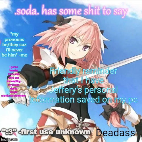 he's literally me (i don't even watch fate) part 2 | Friendly reminder that I have Jeffery's personal information saved on my pc; I gonna transfer it to a usb drive cuz im resetting my laptop due to issues mentioned elsewhere; Deadass | image tagged in he's literally me i don't even watch fate part 2 | made w/ Imgflip meme maker