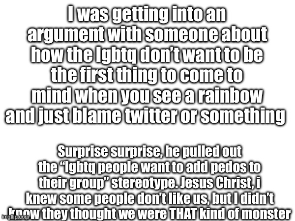 (Chaws note: I wish I could say I am surprised) | I was getting into an argument with someone about how the lgbtq don’t want to be the first thing to come to mind when you see a rainbow and just blame twitter or something; Surprise surprise, he pulled out the “lgbtq people want to add pedos to their group” stereotype. Jesus Christ, i knew some people don’t like us, but I didn’t know they thought we were THAT kind of monster | made w/ Imgflip meme maker
