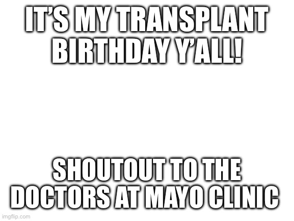 It’s my transplant birthday | IT’S MY TRANSPLANT BIRTHDAY Y’ALL! SHOUTOUT TO THE DOCTORS AT MAYO CLINIC | image tagged in blank white template | made w/ Imgflip meme maker