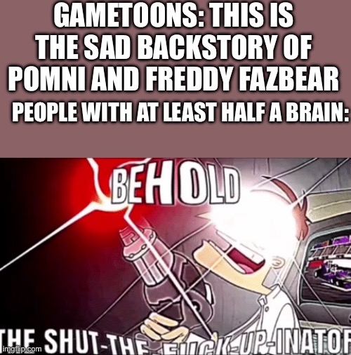 Behold the shut the fu€k up inator | GAMETOONS: THIS IS THE SAD BACKSTORY OF POMNI AND FREDDY FAZBEAR; PEOPLE WITH AT LEAST HALF A BRAIN: | image tagged in the shut-the-f-up-inator | made w/ Imgflip meme maker