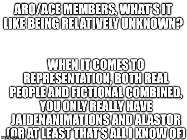 If there are any other famous aro/ace people/characters tell me | ARO/ACE MEMBERS, WHAT’S IT LIKE BEING RELATIVELY UNKNOWN? WHEN IT COMES TO REPRESENTATION, BOTH REAL PEOPLE AND FICTIONAL COMBINED, YOU ONLY REALLY HAVE JAIDENANIMATIONS AND ALASTOR (OR AT LEAST THAT’S ALL I KNOW OF) | image tagged in lgbtq,aro/ace,asexual,question,shower thoughts | made w/ Imgflip meme maker