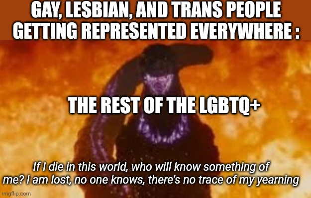 then again, most "representation" in media is just corporate pandering. | GAY, LESBIAN, AND TRANS PEOPLE GETTING REPRESENTED EVERYWHERE :; THE REST OF THE LGBTQ+; If I die in this world, who will know something of me? I am lost, no one knows, there's no trace of my yearning | image tagged in shin godzilla fire atomic breath | made w/ Imgflip meme maker