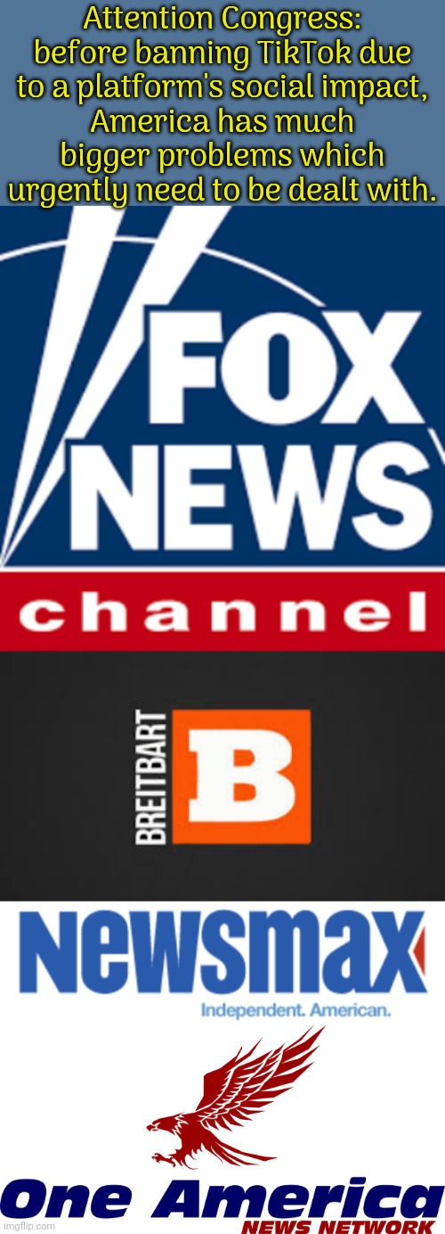 Should I have included 4chan & 8kun? | Attention Congress: before banning TikTok due
to a platform's social impact,
America has much bigger problems which urgently need to be dealt with. | image tagged in fox news logo,breitbart logo,newsmax logo,one america news network,cancel culture,fake news | made w/ Imgflip meme maker