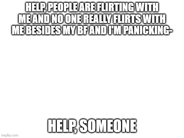 HELP, I BEG | HELP, PEOPLE ARE FLIRTING WITH ME AND NO ONE REALLY FLIRTS WITH ME BESIDES MY BF AND I'M PANICKING-; HELP, SOMEONE | made w/ Imgflip meme maker