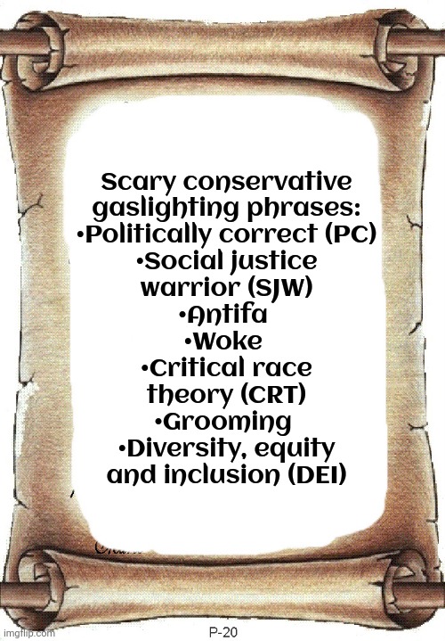 What will they come up with next? | Scary conservative
gaslighting phrases:
•Politically correct (PC)
•Social justice
warrior (SJW)
•Antifa 
•Woke 
•Critical race
theory (CRT)
•Grooming 
•Diversity, equity
and inclusion (DEI) | image tagged in list,republicans,maga,labels,propaganda,witch hunt | made w/ Imgflip meme maker