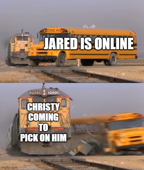 A train hitting a school bus | JARED IS ONLINE; CHRISTY COMING TO PICK ON HIM | image tagged in a train hitting a school bus | made w/ Imgflip meme maker