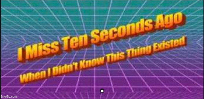 I miss ten seconds ago when I didn't know this thing existed. | . | image tagged in i miss ten seconds ago when i didn't know this thing existed | made w/ Imgflip meme maker