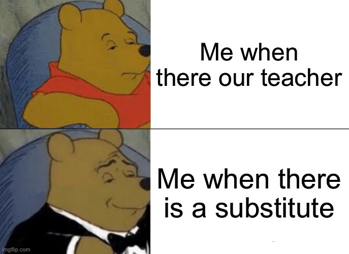 Tuxedo Winnie The Pooh Meme | Me when there our teacher; Me when there is a substitute | image tagged in memes,tuxedo winnie the pooh | made w/ Imgflip meme maker