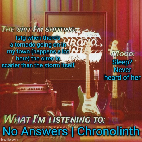Chronolinth music temp | Istg when there's a tornado going on in my town (happens a lot here) the siren is scarier than the storm itself; Sleep? Never heard of her; No Answers | Chronolinth | image tagged in chronolinth music temp | made w/ Imgflip meme maker