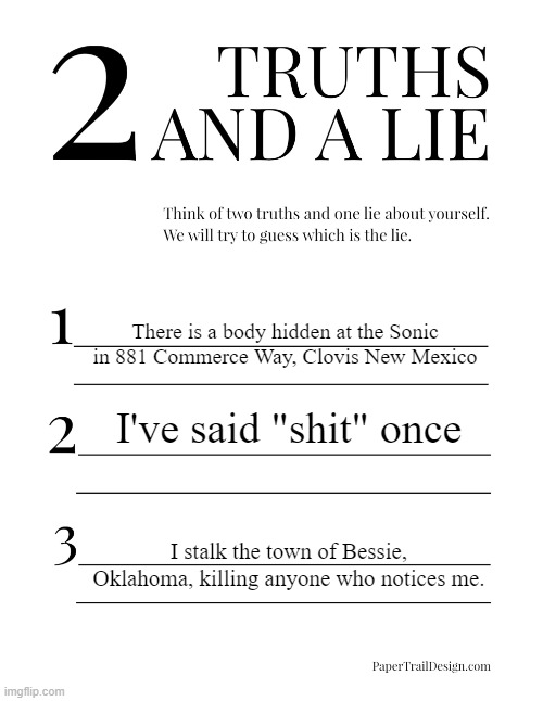 2 Truths and a Lie | There is a body hidden at the Sonic in 881 Commerce Way, Clovis New Mexico; I've said "shit" once; I stalk the town of Bessie, Oklahoma, killing anyone who notices me. | image tagged in 2 truths and a lie | made w/ Imgflip meme maker