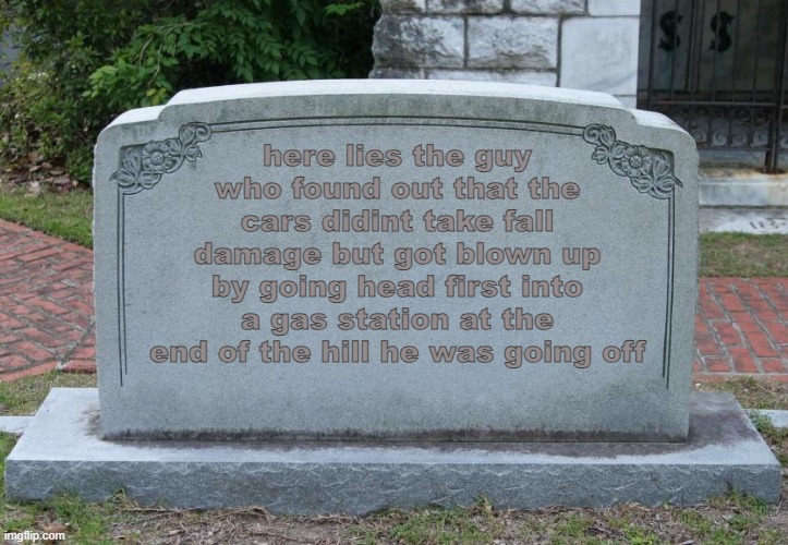 this follows up on one of my other memes i made | here lies the guy who found out that the cars didint take fall damage but got blown up by going head first into a gas station at the end of the hill he was going off | image tagged in gravestone | made w/ Imgflip meme maker