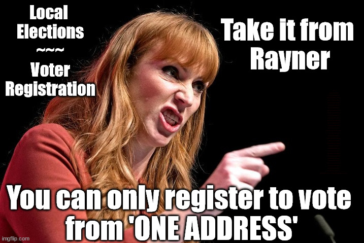Rayner - ONLY ONE ADDRESS !!! | Take it from 
Rayner; Local 
Elections
~~~
Voter
Registration; Taxi for Rayner ? #RR4PM; #RR4PM; 100's more Tax collectors; Higher Taxes Under Labour; We're Coming for You; Labour pledges to clamp down on Tax Dodgers; Higher Taxes under Labour; Rachel Reeves Angela Rayner Bovvered? Higher Taxes under Labour; Risks of voting Labour; * EU Re entry? * Mass Immigration? * Build on Greenbelt? * Rayner as our PM? * Ulez 20 mph fines? * Higher taxes? * UK Flag change? * Muslim takeover? * End of Christianity? * Economic collapse? TRIPLE LOCK' Anneliese Dodds Rwanda plan Quid Pro Quo UK/EU Illegal Migrant Exchange deal; UK not taking its fair share, EU Exchange Deal = People Trafficking !!! Starmer to Betray Britain, #Burden Sharing #Quid Pro Quo #100,000; #Immigration #Starmerout #Labour #wearecorbyn #KeirStarmer #DianeAbbott #McDonnell #cultofcorbyn #labourisdead #labourracism #socialistsunday #nevervotelabour #socialistanyday #Antisemitism #Savile #SavileGate #Paedo #Worboys #GroomingGangs #Paedophile #IllegalImmigration #Immigrants #Invasion #Starmeriswrong #SirSoftie #SirSofty #Blair #Steroids (AKA Keith) Labour Slippery Starmer ABBOTT BACK; Union Jack Flag in election campaign material; Concerns raised by Black, Asian and Minority ethnic (BAME) group & activists; Capt U-Turn; Hunt down Tax Dodgers; Higher tax under Labour; Rayner gone; Labour set for 'Civil War' if/when Angela Rayner is forced to quit? You can only register to vote 
from 'ONE ADDRESS' | image tagged in illegal immigration,labourisdead,rayner tax dodge,slippery starmer,stop boats rwanda,20 mph ulez khan | made w/ Imgflip meme maker